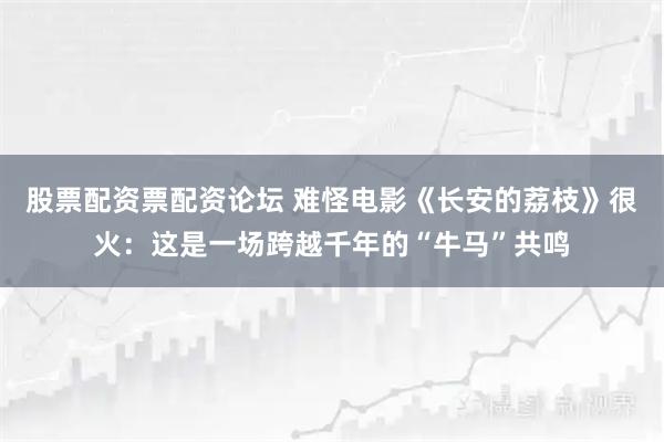 股票配资票配资论坛 难怪电影《长安的荔枝》很火：这是一场跨越千年的“牛马”共鸣