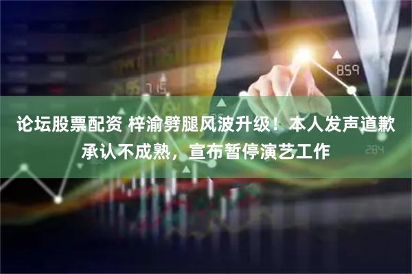 论坛股票配资 梓渝劈腿风波升级！本人发声道歉承认不成熟，宣布暂停演艺工作