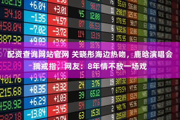 配资查询网站官网 关晓彤海边热吻，鹿晗演唱会摘戒指，网友：8年情不敌一场戏