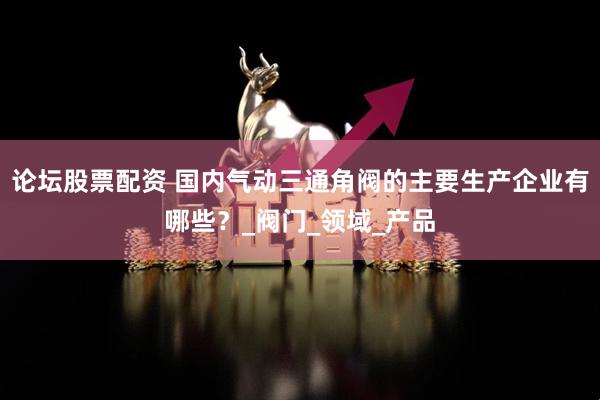 论坛股票配资 国内气动三通角阀的主要生产企业有哪些？_阀门_领域_产品