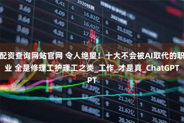 配资查询网站官网 令人绝望！十大不会被AI取代的职业 全是修理工护理工之类_工作_才是真_ChatGPT