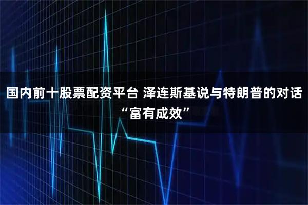 国内前十股票配资平台 泽连斯基说与特朗普的对话“富有成效”
