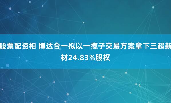 股票配资相 博达合一拟以一揽子交易方案拿下三超新材24.83%股权