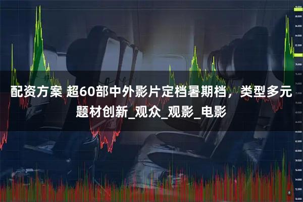 配资方案 超60部中外影片定档暑期档，类型多元题材创新_观众_观影_电影