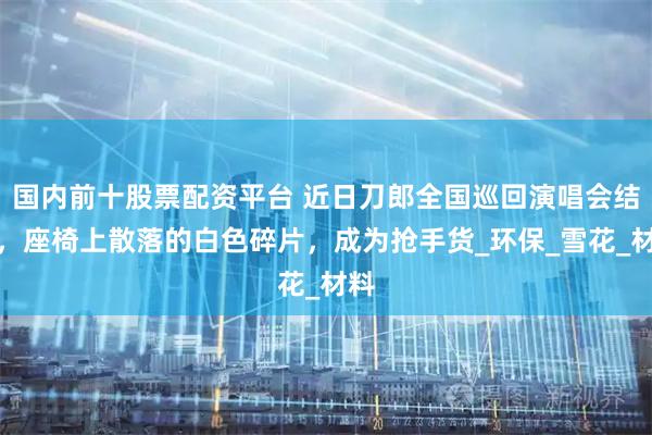 国内前十股票配资平台 近日刀郎全国巡回演唱会结束，座椅上散落的白色碎片，成为抢手货_环保_雪花_材料