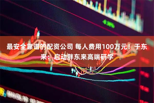 最安全靠谱的配资公司 每人费用100万元！于东来：启动胖东来高端研学