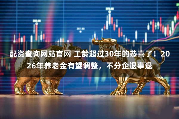 配资查询网站官网 工龄超过30年的恭喜了！2026年养老金有望调整，不分企退事退